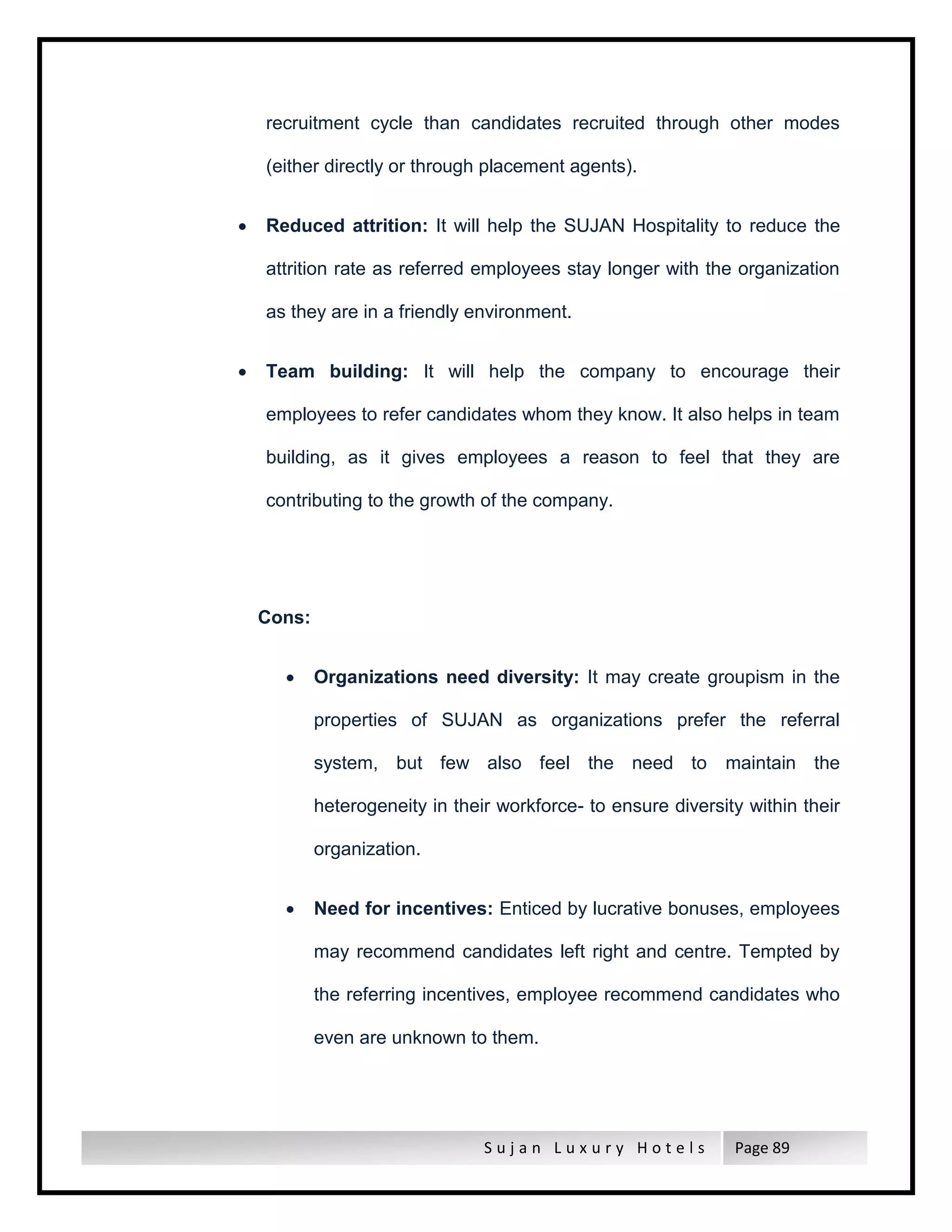 S u j a n L u x u r y H o t e l s Page 89
recruitment cycle than candidates recruited through other modes
(either directly or through placement agents).
 Reduced attrition: It will help the SUJAN Hospitality to reduce the
attrition rate as referred employees stay longer with the organization
as they are in a friendly environment.
 Team building: It will help the company to encourage their
employees to refer candidates whom they know. It also helps in team
building, as it gives employees a reason to feel that they are
contributing to the growth of the company.
Cons:
 Organizations need diversity: It may create groupism in the
properties of SUJAN as organizations prefer the referral
system, but few also feel the need to maintain the
heterogeneity in their workforce- to ensure diversity within their
organization.
 Need for incentives: Enticed by lucrative bonuses, employees
may recommend candidates left right and centre. Tempted by
the referring incentives, employee recommend candidates who
even are unknown to them.
 