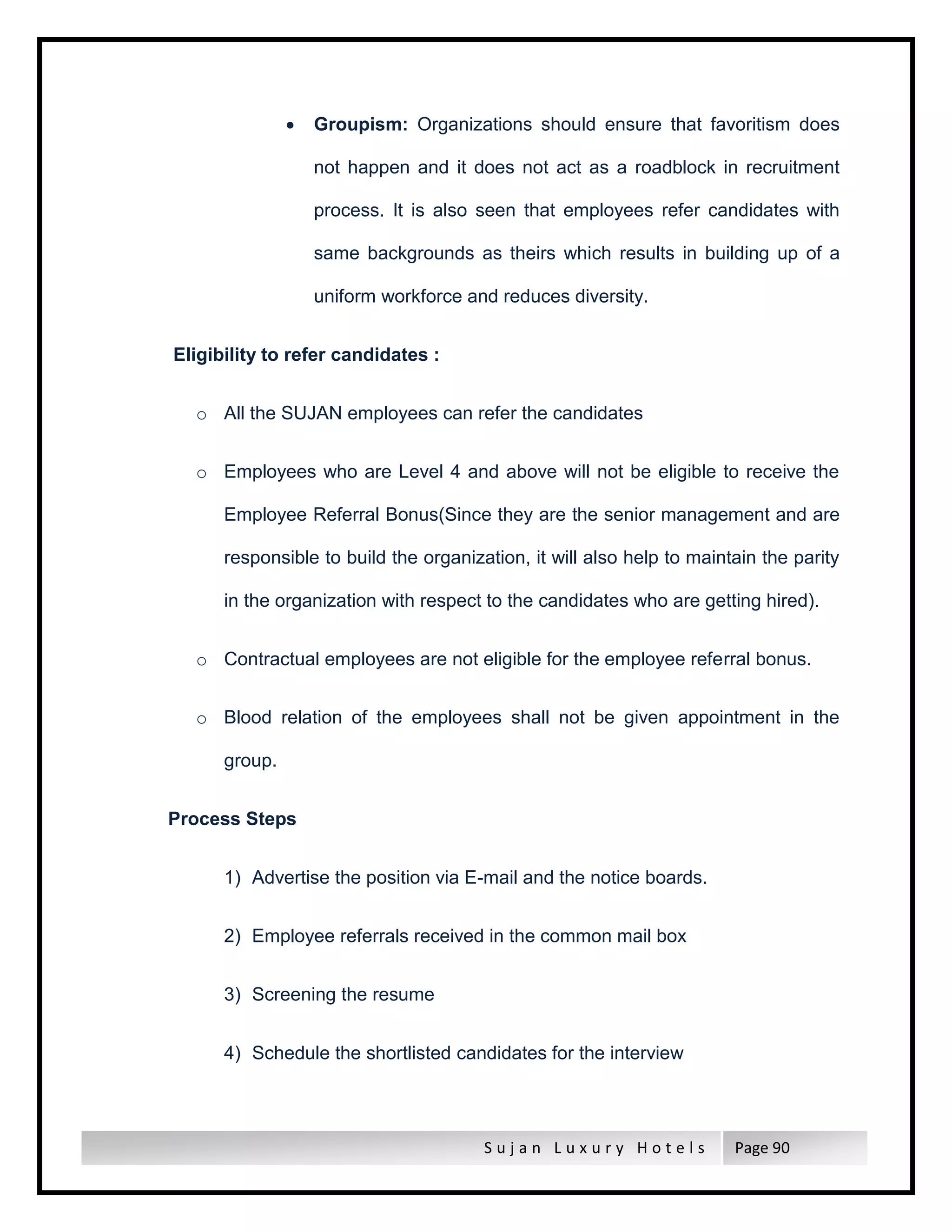 S u j a n L u x u r y H o t e l s Page 90
 Groupism: Organizations should ensure that favoritism does
not happen and it does not act as a roadblock in recruitment
process. It is also seen that employees refer candidates with
same backgrounds as theirs which results in building up of a
uniform workforce and reduces diversity.
Eligibility to refer candidates :
o All the SUJAN employees can refer the candidates
o Employees who are Level 4 and above will not be eligible to receive the
Employee Referral Bonus(Since they are the senior management and are
responsible to build the organization, it will also help to maintain the parity
in the organization with respect to the candidates who are getting hired).
o Contractual employees are not eligible for the employee referral bonus.
o Blood relation of the employees shall not be given appointment in the
group.
Process Steps
1) Advertise the position via E-mail and the notice boards.
2) Employee referrals received in the common mail box
3) Screening the resume
4) Schedule the shortlisted candidates for the interview
 