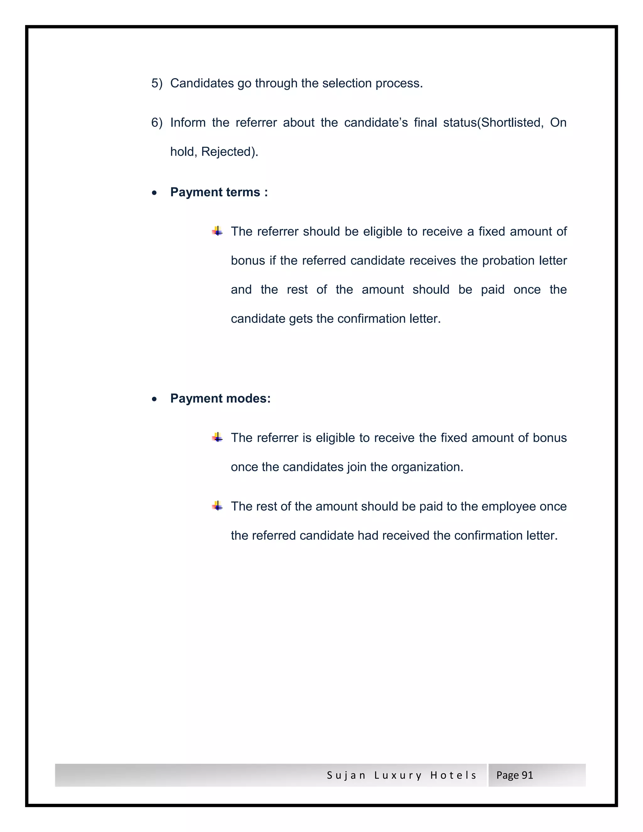 S u j a n L u x u r y H o t e l s Page 91
5) Candidates go through the selection process.
6) Inform the referrer about the candidate’s final status(Shortlisted, On
hold, Rejected).
 Payment terms :
The referrer should be eligible to receive a fixed amount of
bonus if the referred candidate receives the probation letter
and the rest of the amount should be paid once the
candidate gets the confirmation letter.
 Payment modes:
The referrer is eligible to receive the fixed amount of bonus
once the candidates join the organization.
The rest of the amount should be paid to the employee once
the referred candidate had received the confirmation letter.
 