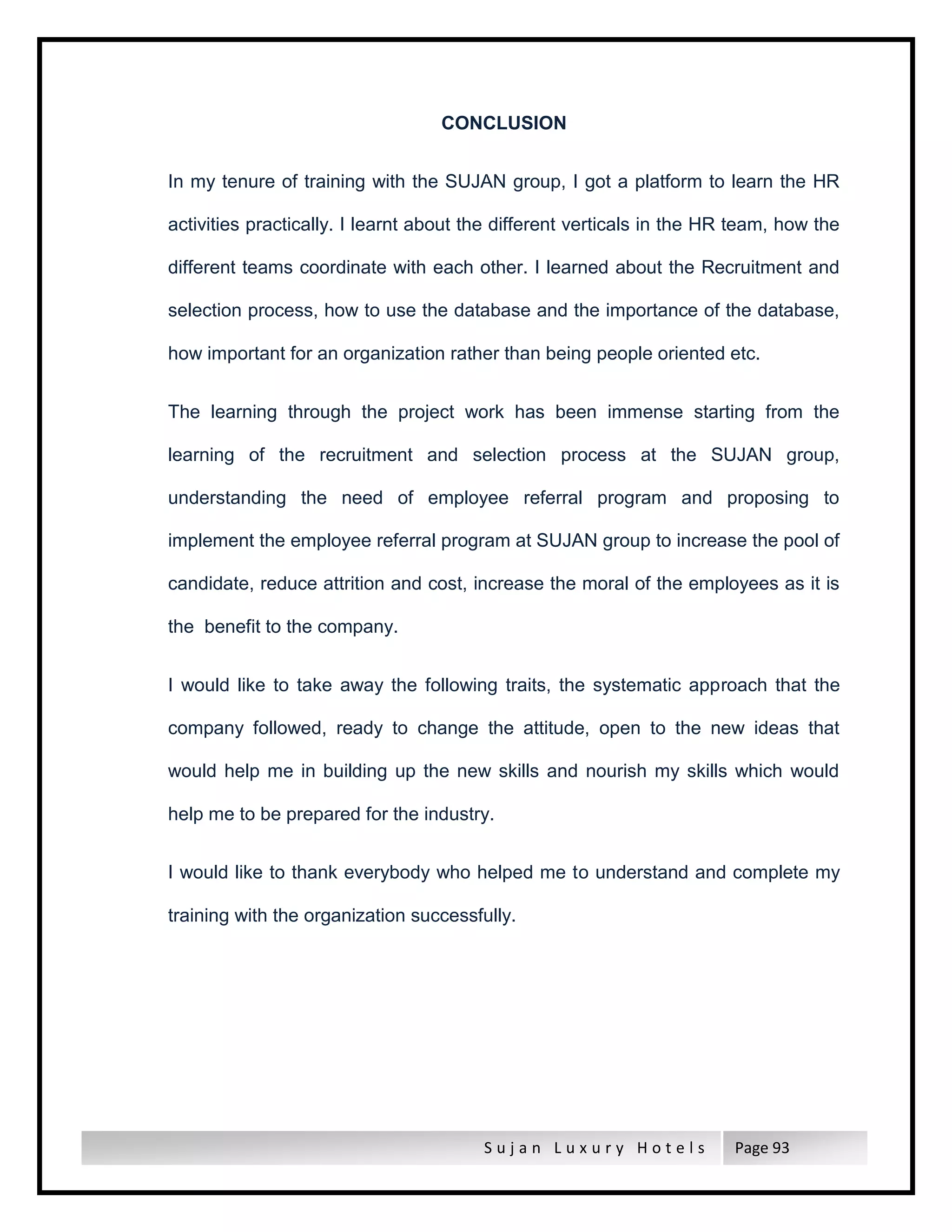 S u j a n L u x u r y H o t e l s Page 93
CONCLUSION
In my tenure of training with the SUJAN group, I got a platform to learn the HR
activities practically. I learnt about the different verticals in the HR team, how the
different teams coordinate with each other. I learned about the Recruitment and
selection process, how to use the database and the importance of the database,
how important for an organization rather than being people oriented etc.
The learning through the project work has been immense starting from the
learning of the recruitment and selection process at the SUJAN group,
understanding the need of employee referral program and proposing to
implement the employee referral program at SUJAN group to increase the pool of
candidate, reduce attrition and cost, increase the moral of the employees as it is
the benefit to the company.
I would like to take away the following traits, the systematic approach that the
company followed, ready to change the attitude, open to the new ideas that
would help me in building up the new skills and nourish my skills which would
help me to be prepared for the industry.
I would like to thank everybody who helped me to understand and complete my
training with the organization successfully.
 