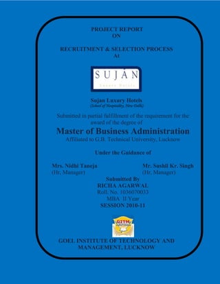 PROJECT REPORT
ON
RECRUITMENT & SELECTION PROCESS
At
Sujan Luxury Hotels
(School of Hospitality, New Delhi)
Submitted in partial fulfillment of the requirement for the
award of the degree of
Master of Business Administration
Affiliated to G.B. Technical University, Lucknow
Under the Guidance of
Mrs. Nidhi Taneja Mr. Sushil Kr. Singh
(Hr, Manager) (Hr, Manager)
Submitted By
RICHA AGARWAL
Roll. No. 1036070033
MBA II Year
SESSION 2010-11
GOEL INSTITUTE OF TECHNOLOGY AND
MANAGEMENT, LUCKNOW
 