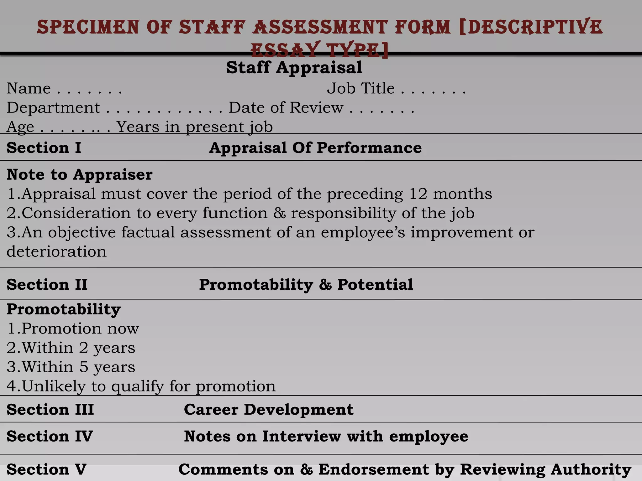 Staff Appraisal
Name . . . . . . . Job Title . . . . . . .
Department . . . . . . . . . . . . Date of Review . . . . . . .
Age . . . . . .. . Years in present job
Section I Appraisal Of Performance
Note to Appraiser
1.Appraisal must cover the period of the preceding 12 months
2.Consideration to every function & responsibility of the job
3.An objective factual assessment of an employee’s improvement or
deterioration
Section II Promotability & Potential
Promotability
1.Promotion now
2.Within 2 years
3.Within 5 years
4.Unlikely to qualify for promotion
Section III Career Development
Section IV Notes on Interview with employee
Section V Comments on & Endorsement by Reviewing Authority
specimen oF staFF assessment FoRm [descRiptive
essay type]
 