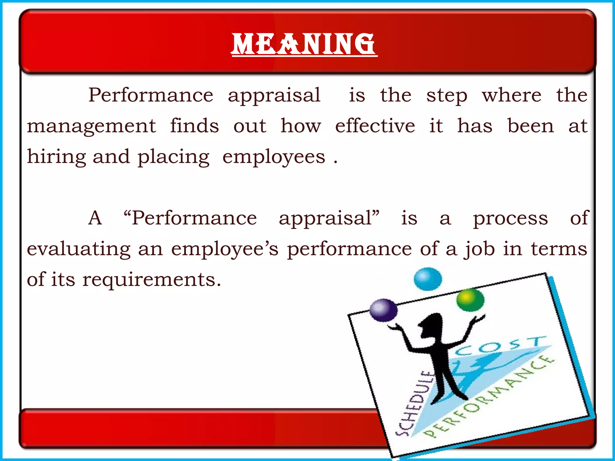 Meaning
Performance appraisal is the step where the
management finds out how effective it has been at
hiring and placing employees .
A “Performance appraisal” is a process of
evaluating an employee’s performance of a job in terms
of its requirements.
 