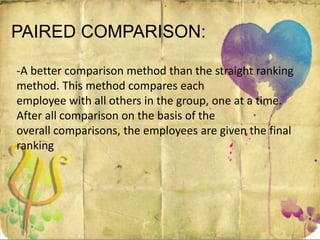 PAIRED COMPARISON:
-A better comparison method than the straight ranking
method. This method compares each
employee with all others in the group, one at a time.
After all comparison on the basis of the
overall comparisons, the employees are given the final
ranking
 