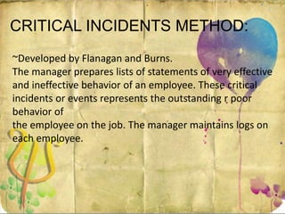 CRITICAL INCIDENTS METHOD:
~Developed by Flanagan and Burns.
The manager prepares lists of statements of very effective
and ineffective behavior of an employee. These critical
incidents or events represents the outstanding r poor
behavior of
the employee on the job. The manager maintains logs on
each employee.
 