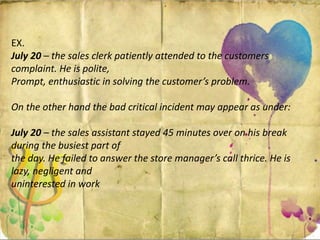 EX.
July 20 – the sales clerk patiently attended to the customers
complaint. He is polite,
Prompt, enthusiastic in solving the customer’s problem.
On the other hand the bad critical incident may appear as under:
July 20 – the sales assistant stayed 45 minutes over on his break
during the busiest part of
the day. He failed to answer the store manager’s call thrice. He is
lazy, negligent and
uninterested in work
 