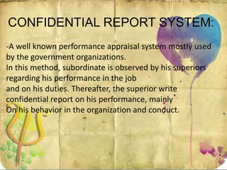 CONFIDENTIAL REPORT SYSTEM:
-A well known performance appraisal system mostly used
by the government organizations.
In this method, subordinate is observed by his superiors
regarding his performance in the job
and on his duties. Thereafter, the superior write
confidential report on his performance, mainly
On his behavior in the organization and conduct.
 
