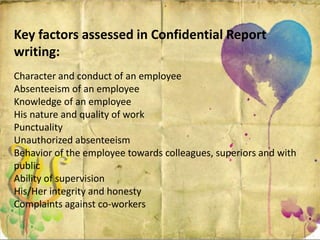 Key factors assessed in Confidential Report
writing:
Character and conduct of an employee
Absenteeism of an employee
Knowledge of an employee
His nature and quality of work
Punctuality
Unauthorized absenteeism
Behavior of the employee towards colleagues, superiors and with
public
Ability of supervision
His/Her integrity and honesty
Complaints against co-workers
 