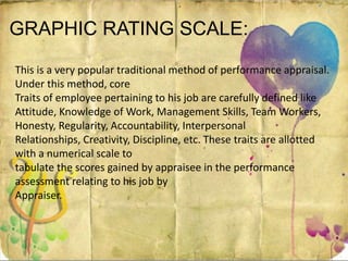 GRAPHIC RATING SCALE:
This is a very popular traditional method of performance appraisal.
Under this method, core
Traits of employee pertaining to his job are carefully defined like
Attitude, Knowledge of Work, Management Skills, Team Workers,
Honesty, Regularity, Accountability, Interpersonal
Relationships, Creativity, Discipline, etc. These traits are allotted
with a numerical scale to
tabulate the scores gained by appraisee in the performance
assessment relating to his job by
Appraiser.
 
