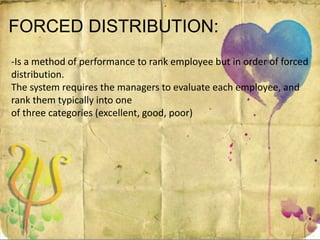 FORCED DISTRIBUTION:
-Is a method of performance to rank employee but in order of forced
distribution.
The system requires the managers to evaluate each employee, and
rank them typically into one
of three categories (excellent, good, poor)
 