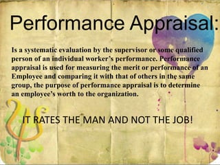 Performance Appraisal:
Is a systematic evaluation by the supervisor or some qualified
person of an individual worker’s performance. Performance
appraisal is used for measuring the merit or performance of an
Employee and comparing it with that of others in the same
group, the purpose of performance appraisal is to determine
an employee’s worth to the organization.
IT RATES THE MAN AND NOT THE JOB!
 