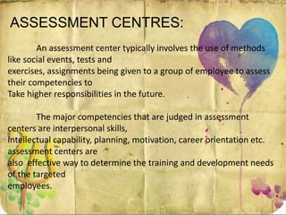 ASSESSMENT CENTRES:
An assessment center typically involves the use of methods
like social events, tests and
exercises, assignments being given to a group of employee to assess
their competencies to
Take higher responsibilities in the future.
The major competencies that are judged in assessment
centers are interpersonal skills,
Intellectual capability, planning, motivation, career orientation etc.
assessment centers are
also effective way to determine the training and development needs
of the targeted
employees.
 