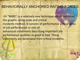 BEHAVIORALLY ANCHORED RATING SCALES:
-Or “BARS”, is a relatively new technique which combines
the graphic rating scale and critical
incidents method. It consists of performance critical areas
of job performance or sets of
behavioral statements describing important job
performance qualities as good or bad. These
statements are developed from critical incidents.
 