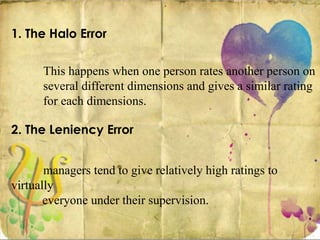 1. The Halo Error
This happens when one person rates another person on
several different dimensions and gives a similar rating
for each dimensions.
2. The Leniency Error
managers tend to give relatively high ratings to
virtually
everyone under their supervision.
 