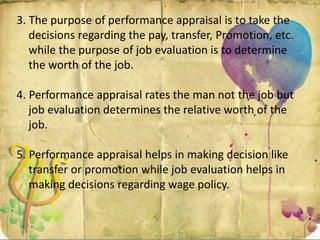 3. The purpose of performance appraisal is to take the
decisions regarding the pay, transfer, Promotion, etc.
while the purpose of job evaluation is to determine
the worth of the job.
4. Performance appraisal rates the man not the job but
job evaluation determines the relative worth of the
job.
5. Performance appraisal helps in making decision like
transfer or promotion while job evaluation helps in
making decisions regarding wage policy.
 