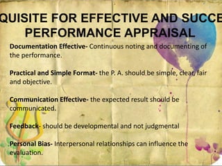 QUISITE FOR EFFECTIVE AND SUCCE
PERFORMANCE APPRAISAL
Documentation Effective- Continuous noting and documenting of
the performance.
Practical and Simple Format- the P. A. should be simple, clear, fair
and objective.
Communication Effective- the expected result should be
communicated.
Feedback- should be developmental and not judgmental
Personal Bias- Interpersonal relationships can influence the
evaluation.
 