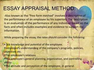 ESSAY APPRAISAL METHOD:
-Also known as the “free form method” involves a description of
the performance of an employee by his superiors. The description
is an evaluation of the performance of any individual based on the
facts and often includes examples and evidence to support the
information.
While preparing the essay, the rater should consider the following:
 Job knowledge and potential of the employee.
 employee’s understanding of the company’s programs, policies,
objectives etc.
The employee’s relations
The employee’s general planning, organization, and controlling
ability
The attitude and perception of the employee, in general.
 