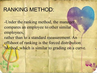 RANKING METHOD:
-Under the ranking method, the manager
compares an employee to other similar
employees,
rather than to a standard measurement. An
offshoot of ranking is the forced distribution
Method, which is similar to grading on a curve.
 