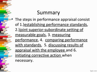Summary
• The steps in performance appraisal consist
of 1.)establishing performance standards,
2.)joint superior-subordinate setting of
measurable goals, 3. measuring
performance, 4. comparing performance
with standards, 5. discussing results of
appraisal with the employee and 6.
initiating corrective action when
necessary.
 