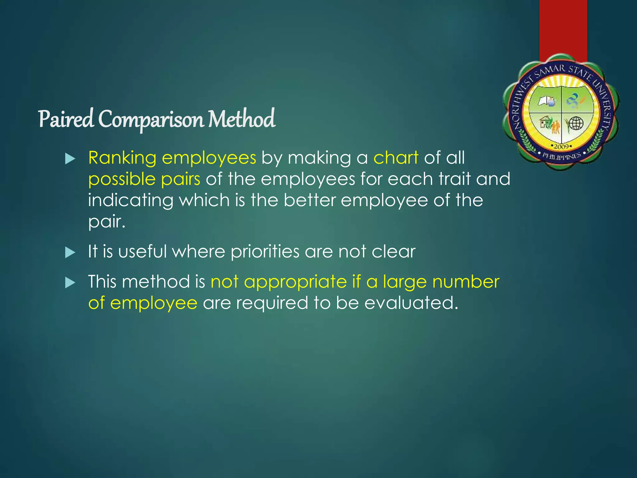 Paired Comparison Method
 Ranking employees by making a chart of all
possible pairs of the employees for each trait and
indicating which is the better employee of the
pair.
 It is useful where priorities are not clear
 This method is not appropriate if a large number
of employee are required to be evaluated.
 