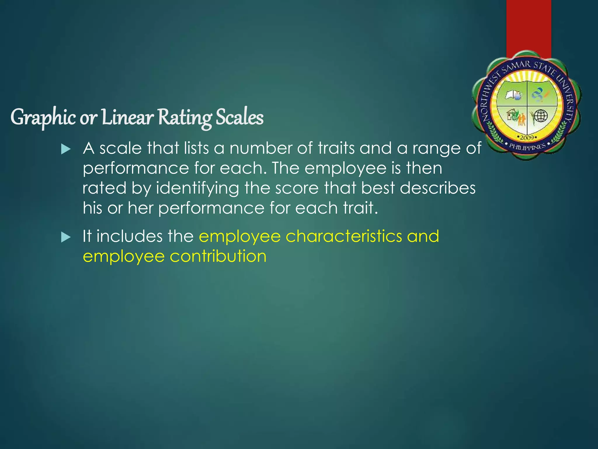 Graphic or Linear Rating Scales
 A scale that lists a number of traits and a range of
performance for each. The employee is then
rated by identifying the score that best describes
his or her performance for each trait.
 It includes the employee characteristics and
employee contribution
 