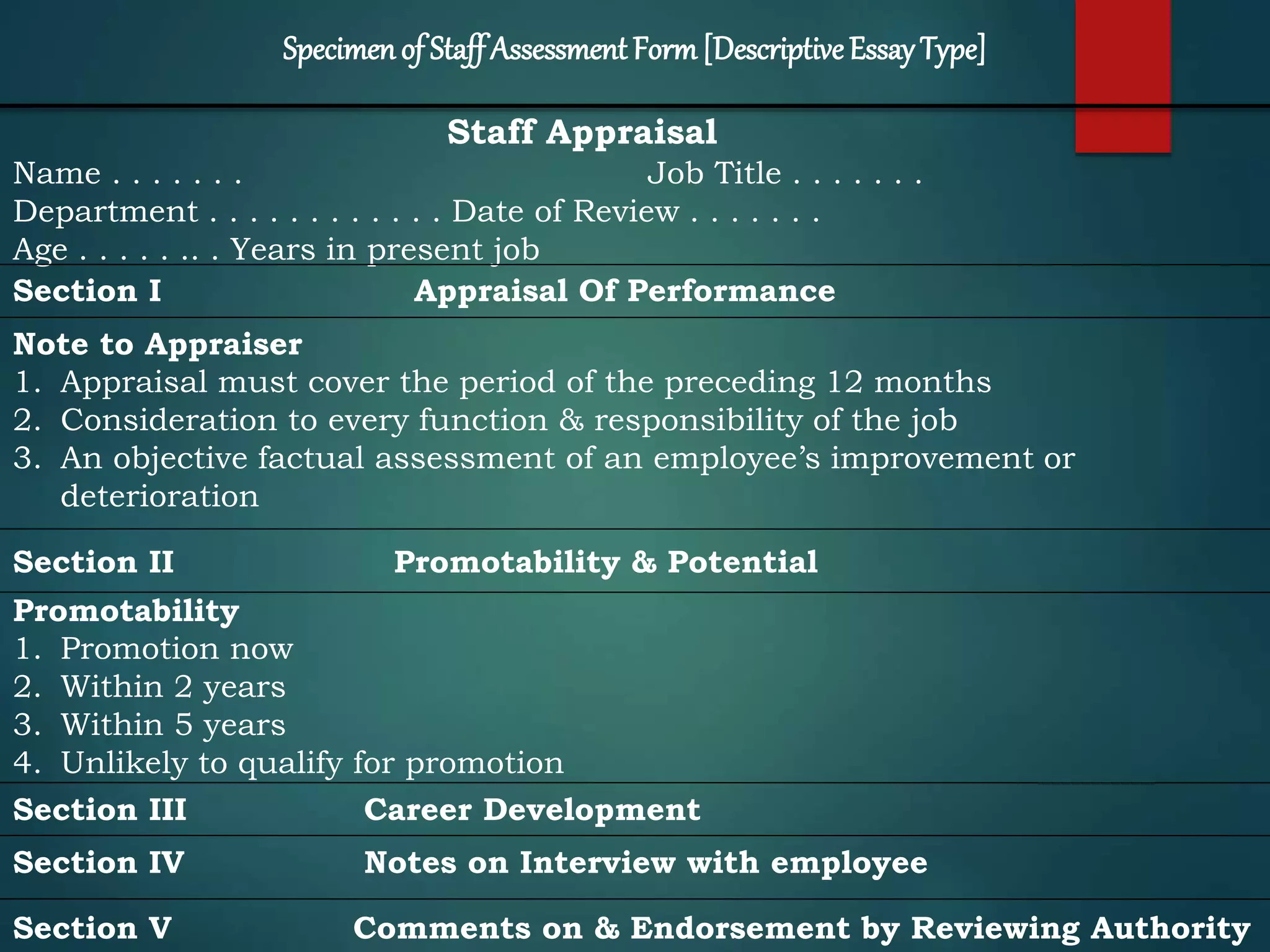 Staff Appraisal
Name . . . . . . . Job Title . . . . . . .
Department . . . . . . . . . . . . Date of Review . . . . . . .
Age . . . . . .. . Years in present job
Section I Appraisal Of Performance
Note to Appraiser
1. Appraisal must cover the period of the preceding 12 months
2. Consideration to every function & responsibility of the job
3. An objective factual assessment of an employee’s improvement or
deterioration
Section II Promotability & Potential
Promotability
1. Promotion now
2. Within 2 years
3. Within 5 years
4. Unlikely to qualify for promotion
Section III Career Development
Section IV Notes on Interview with employee
Section V Comments on & Endorsement by Reviewing Authority
Specimenof StaffAssessment Form[DescriptiveEssayType]
 