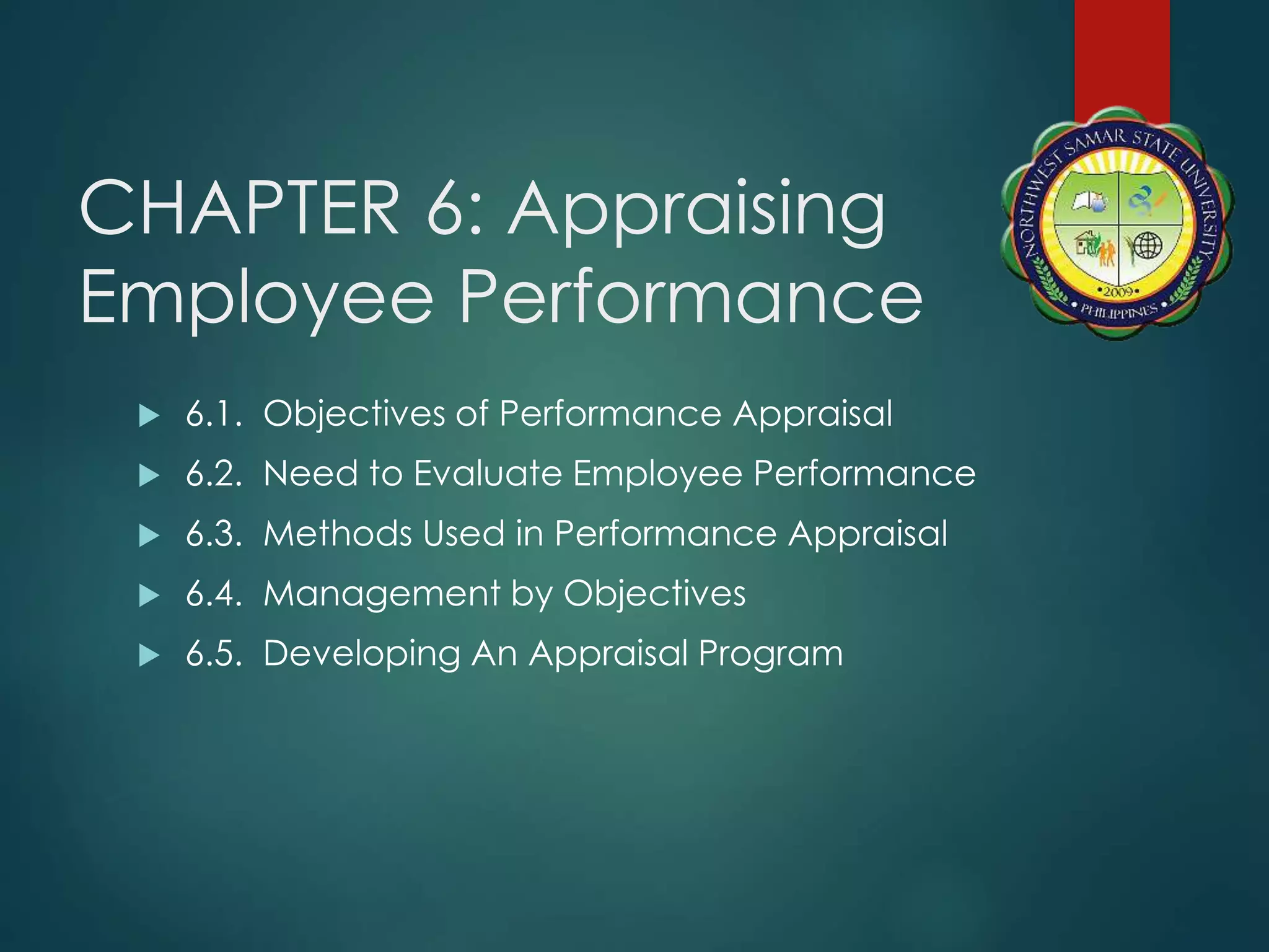 CHAPTER 6: Appraising
Employee Performance
 6.1. Objectives of Performance Appraisal
 6.2. Need to Evaluate Employee Performance
 6.3. Methods Used in Performance Appraisal
 6.4. Management by Objectives
 6.5. Developing An Appraisal Program
 