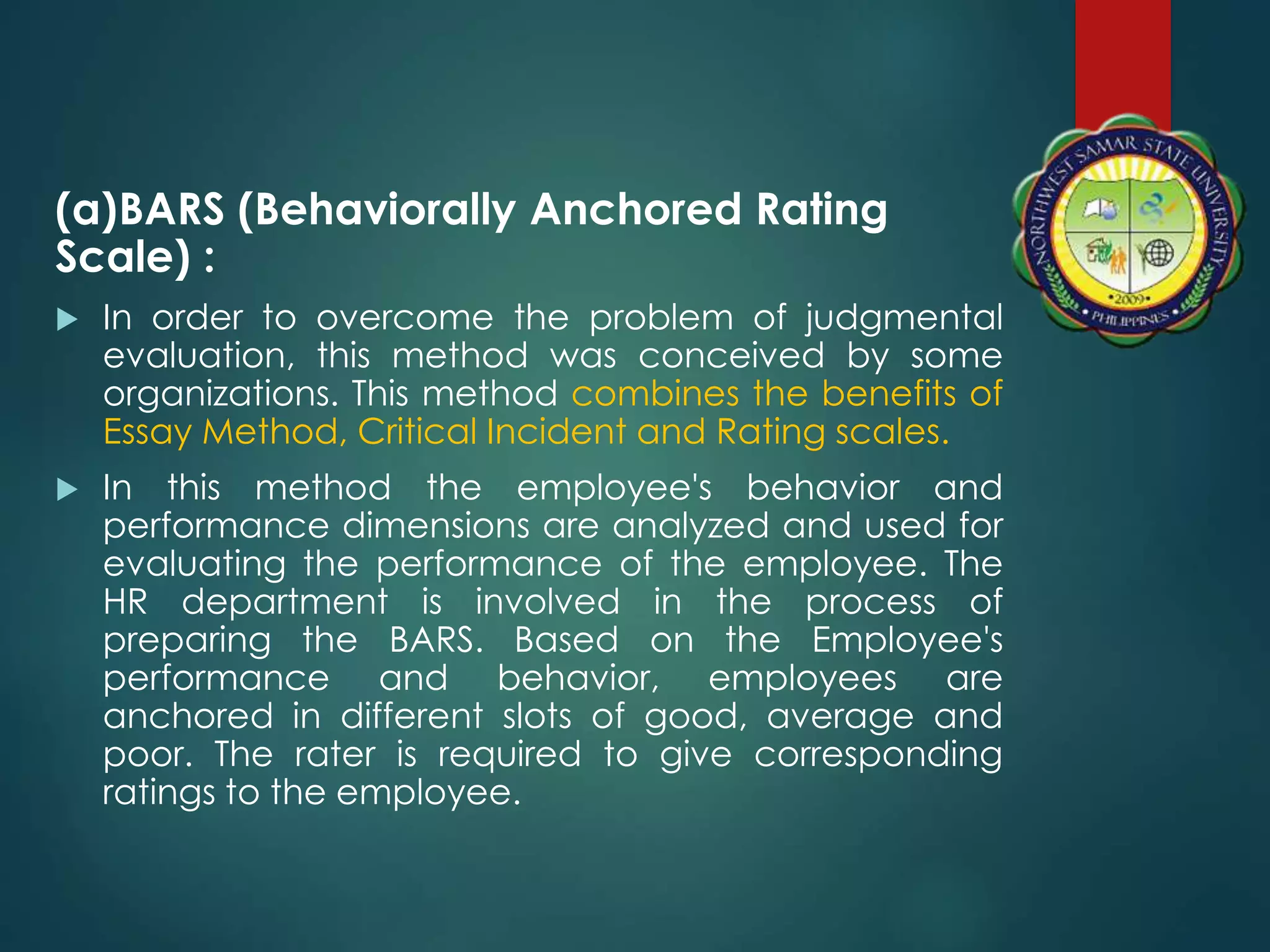 (a)BARS (Behaviorally Anchored Rating
Scale) :
 In order to overcome the problem of judgmental
evaluation, this method was conceived by some
organizations. This method combines the benefits of
Essay Method, Critical Incident and Rating scales.
 In this method the employee's behavior and
performance dimensions are analyzed and used for
evaluating the performance of the employee. The
HR department is involved in the process of
preparing the BARS. Based on the Employee's
performance and behavior, employees are
anchored in different slots of good, average and
poor. The rater is required to give corresponding
ratings to the employee.
 