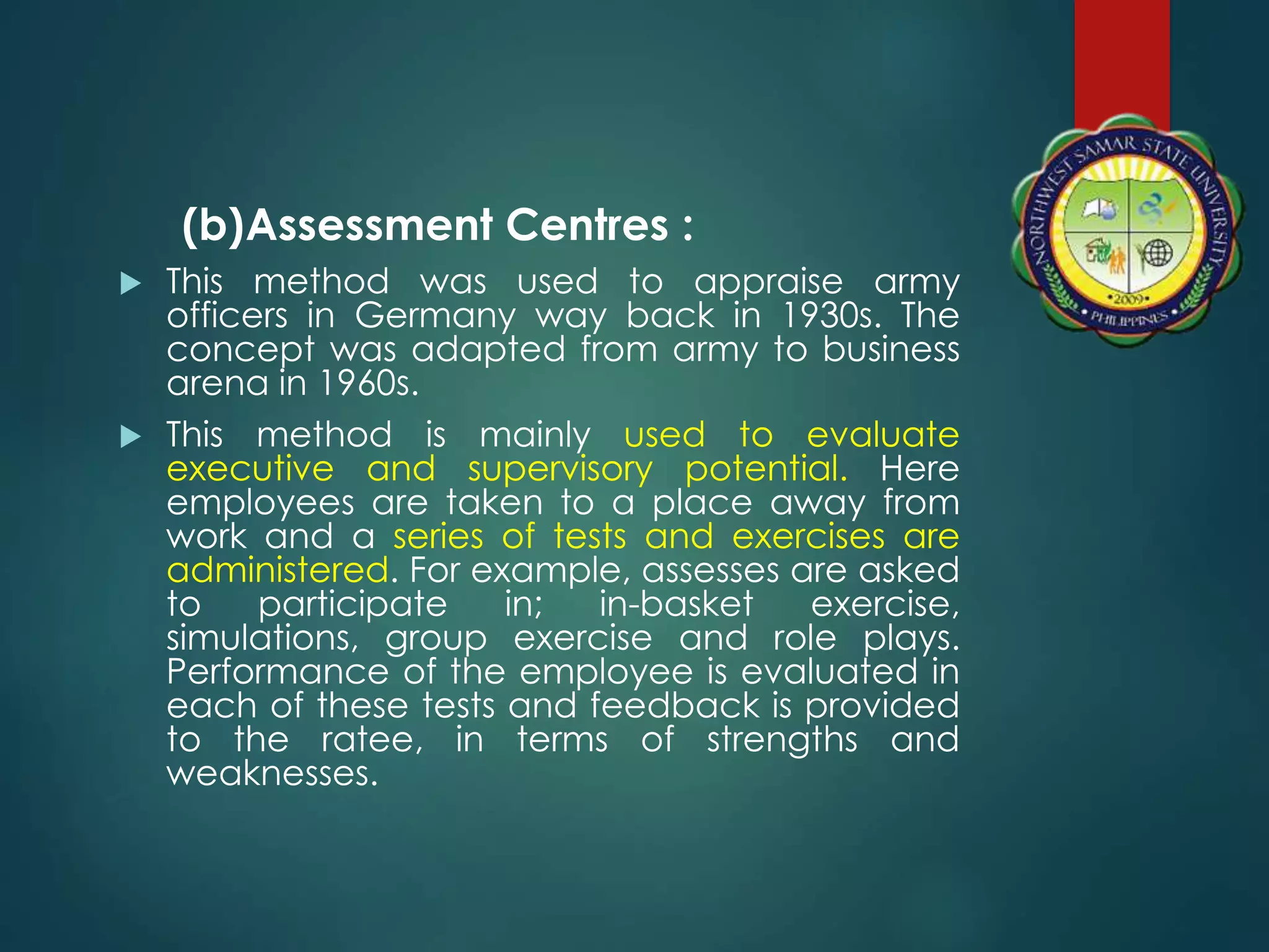 (b)Assessment Centres :
 This method was used to appraise army
officers in Germany way back in 1930s. The
concept was adapted from army to business
arena in 1960s.
 This method is mainly used to evaluate
executive and supervisory potential. Here
employees are taken to a place away from
work and a series of tests and exercises are
administered. For example, assesses are asked
to participate in; in-basket exercise,
simulations, group exercise and role plays.
Performance of the employee is evaluated in
each of these tests and feedback is provided
to the ratee, in terms of strengths and
weaknesses.
 