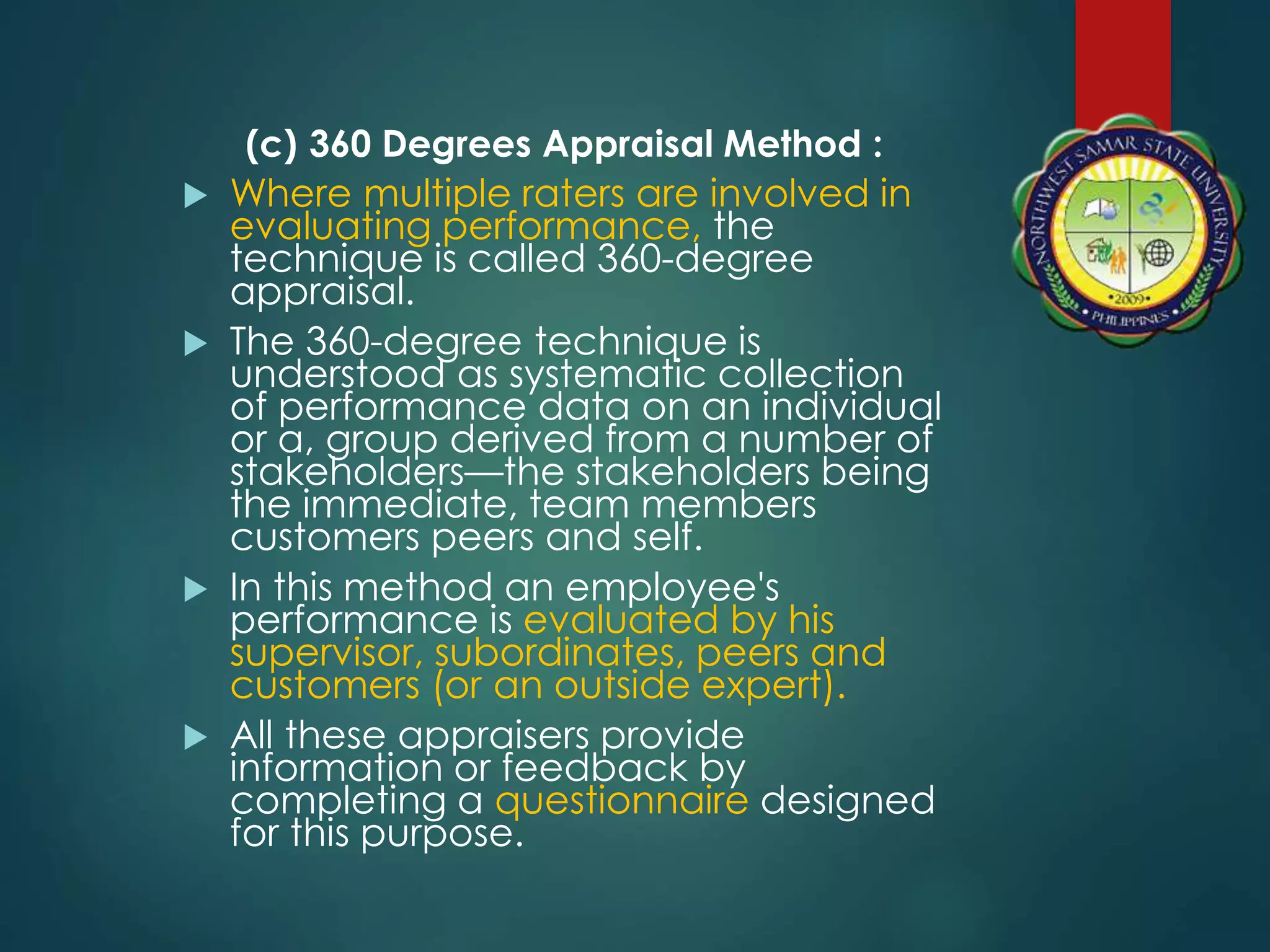 (c) 360 Degrees Appraisal Method :
 Where multiple raters are involved in
evaluating performance, the
technique is called 360-degree
appraisal.
 The 360-degree technique is
understood as systematic collection
of performance data on an individual
or a, group derived from a number of
stakeholders—the stakeholders being
the immediate, team members
customers peers and self.
 In this method an employee's
performance is evaluated by his
supervisor, subordinates, peers and
customers (or an outside expert).
 All these appraisers provide
information or feedback by
completing a questionnaire designed
for this purpose.
 