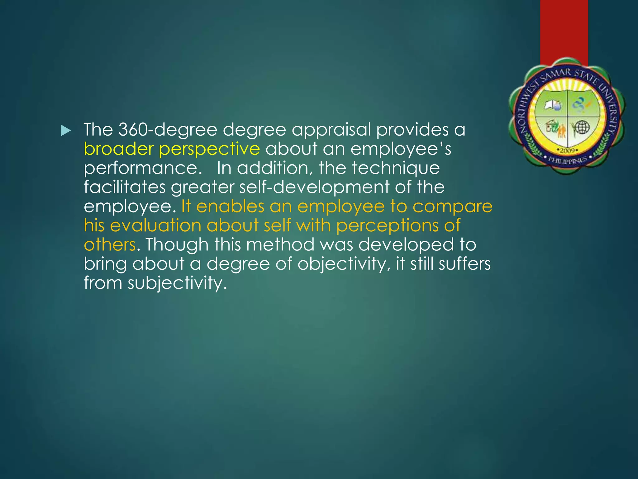  The 360-degree degree appraisal provides a
broader perspective about an employee’s
performance. In addition, the technique
facilitates greater self-development of the
employee. It enables an employee to compare
his evaluation about self with perceptions of
others. Though this method was developed to
bring about a degree of objectivity, it still suffers
from subjectivity.
 