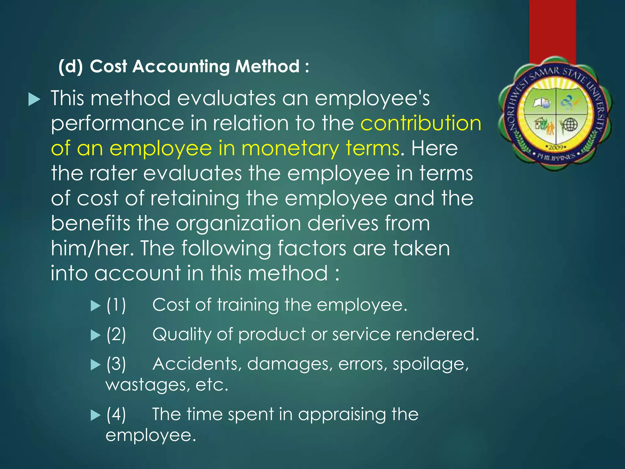 (d) Cost Accounting Method :
 This method evaluates an employee's
performance in relation to the contribution
of an employee in monetary terms. Here
the rater evaluates the employee in terms
of cost of retaining the employee and the
benefits the organization derives from
him/her. The following factors are taken
into account in this method :
 (1) Cost of training the employee.
 (2) Quality of product or service rendered.
 (3) Accidents, damages, errors, spoilage,
wastages, etc.
 (4) The time spent in appraising the
employee.
 