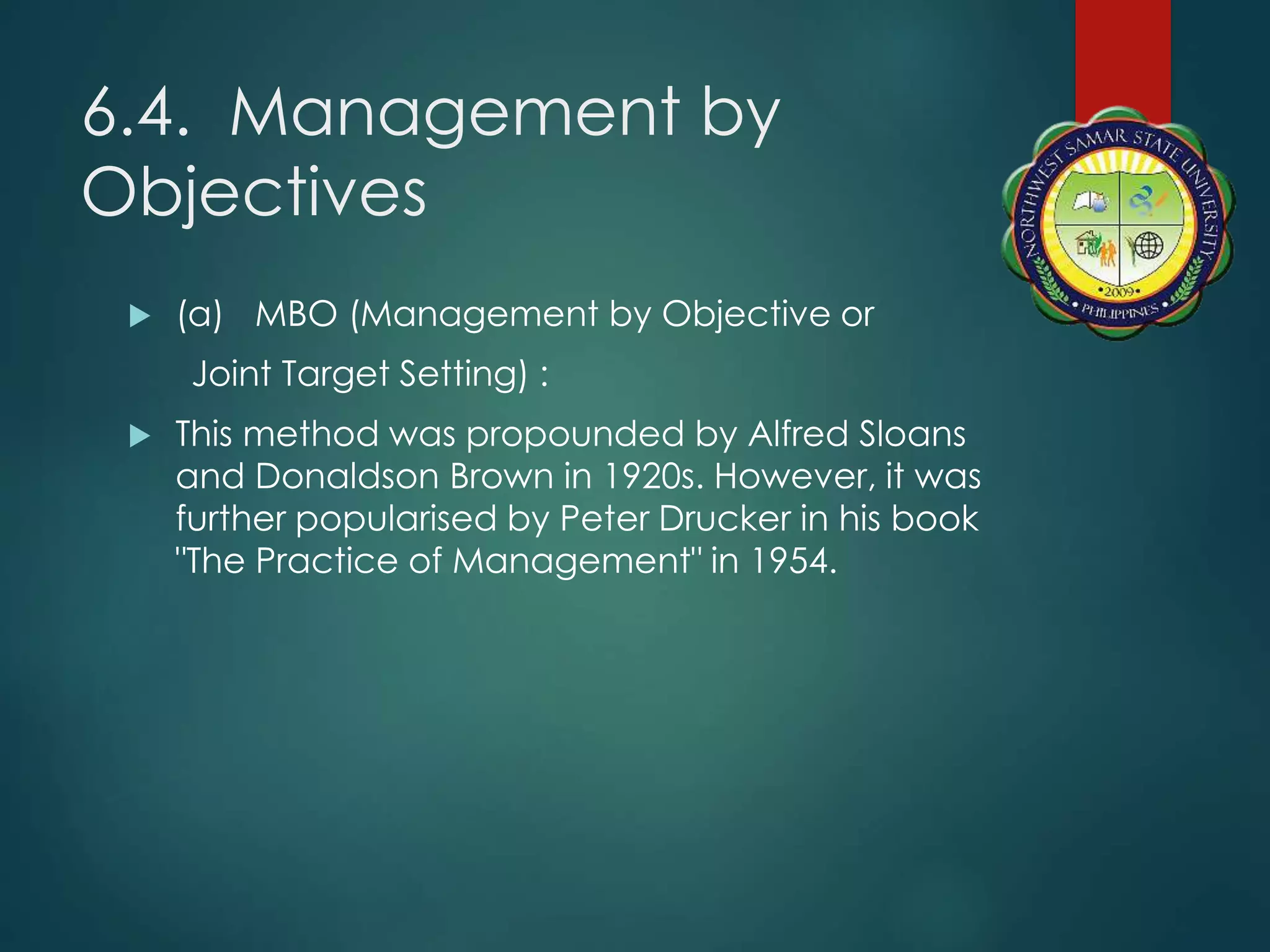 6.4. Management by
Objectives
 (a) MBO (Management by Objective or
Joint Target Setting) :
 This method was propounded by Alfred Sloans
and Donaldson Brown in 1920s. However, it was
further popularised by Peter Drucker in his book
"The Practice of Management" in 1954.
 