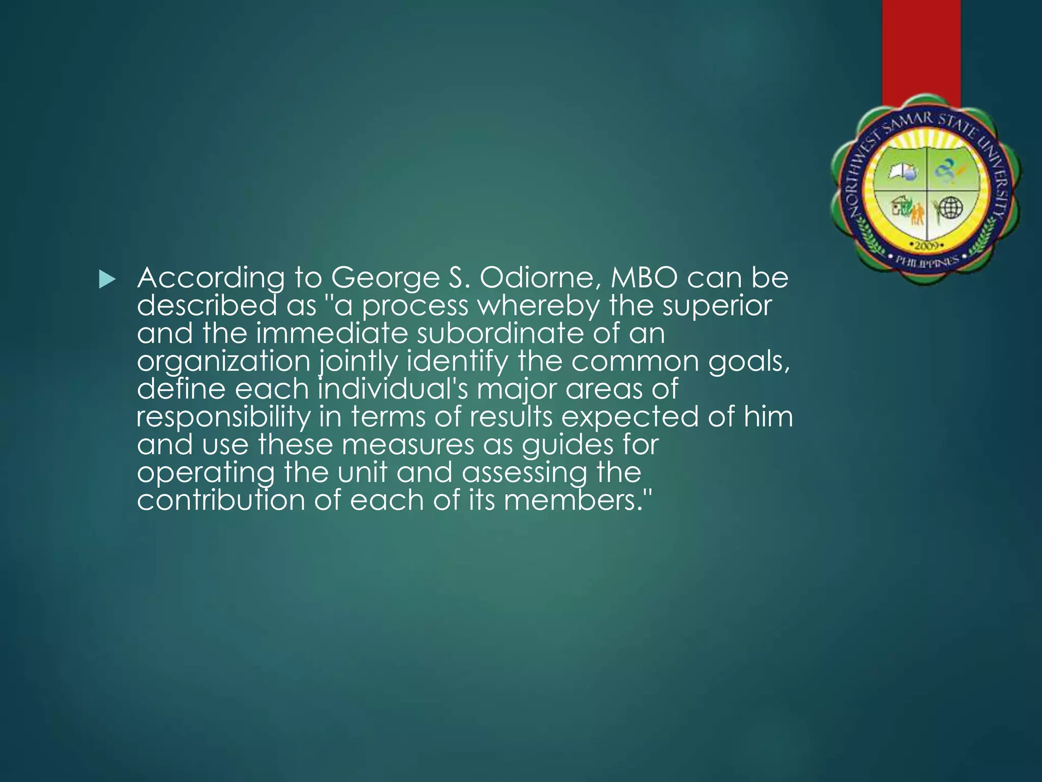  According to George S. Odiorne, MBO can be
described as "a process whereby the superior
and the immediate subordinate of an
organization jointly identify the common goals,
define each individual's major areas of
responsibility in terms of results expected of him
and use these measures as guides for
operating the unit and assessing the
contribution of each of its members."
 