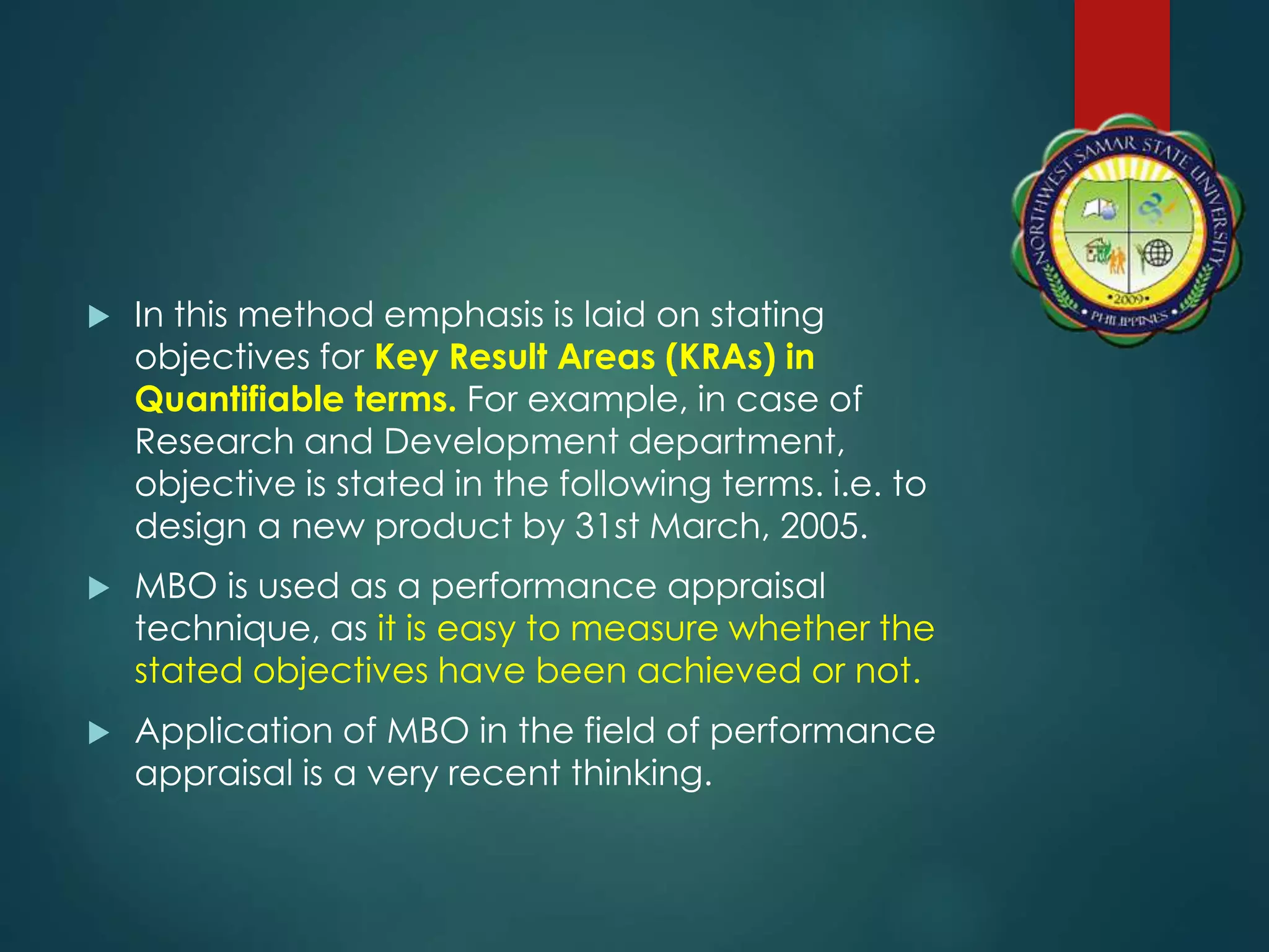  In this method emphasis is laid on stating
objectives for Key Result Areas (KRAs) in
Quantifiable terms. For example, in case of
Research and Development department,
objective is stated in the following terms. i.e. to
design a new product by 31st March, 2005.
 MBO is used as a performance appraisal
technique, as it is easy to measure whether the
stated objectives have been achieved or not.
 Application of MBO in the field of performance
appraisal is a very recent thinking.
 