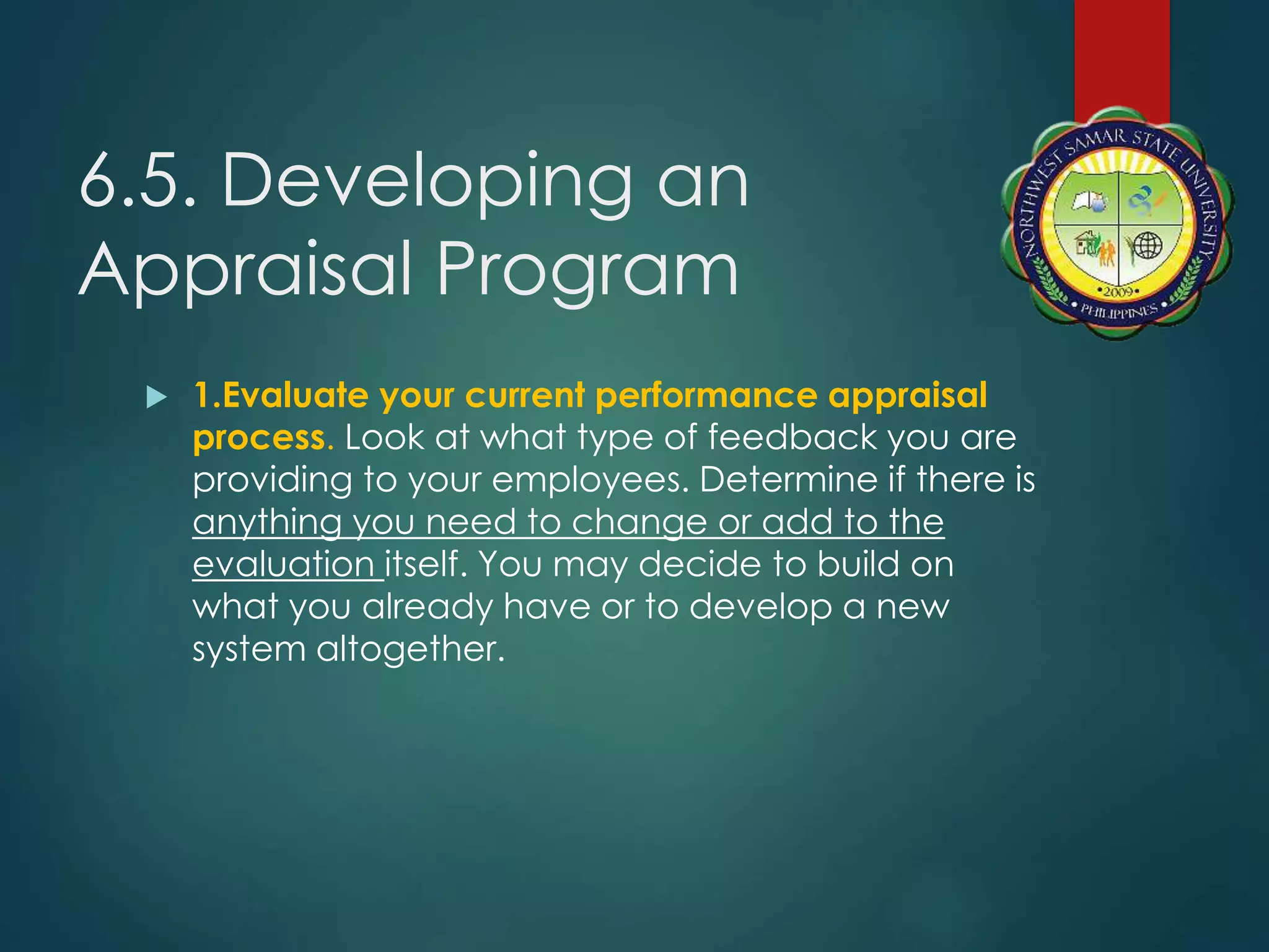 6.5. Developing an
Appraisal Program
 1.Evaluate your current performance appraisal
process. Look at what type of feedback you are
providing to your employees. Determine if there is
anything you need to change or add to the
evaluation itself. You may decide to build on
what you already have or to develop a new
system altogether.
 
