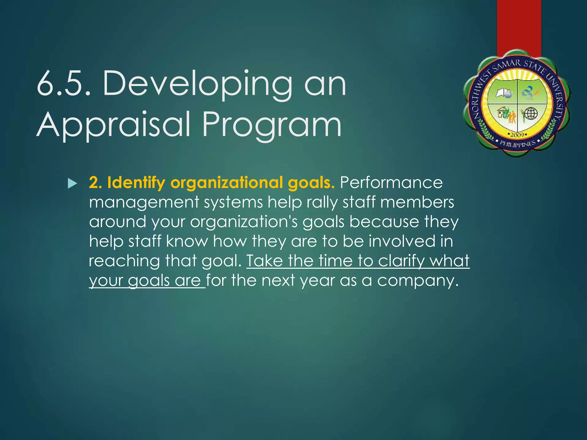 6.5. Developing an
Appraisal Program
 2. Identify organizational goals. Performance
management systems help rally staff members
around your organization's goals because they
help staff know how they are to be involved in
reaching that goal. Take the time to clarify what
your goals are for the next year as a company.
 