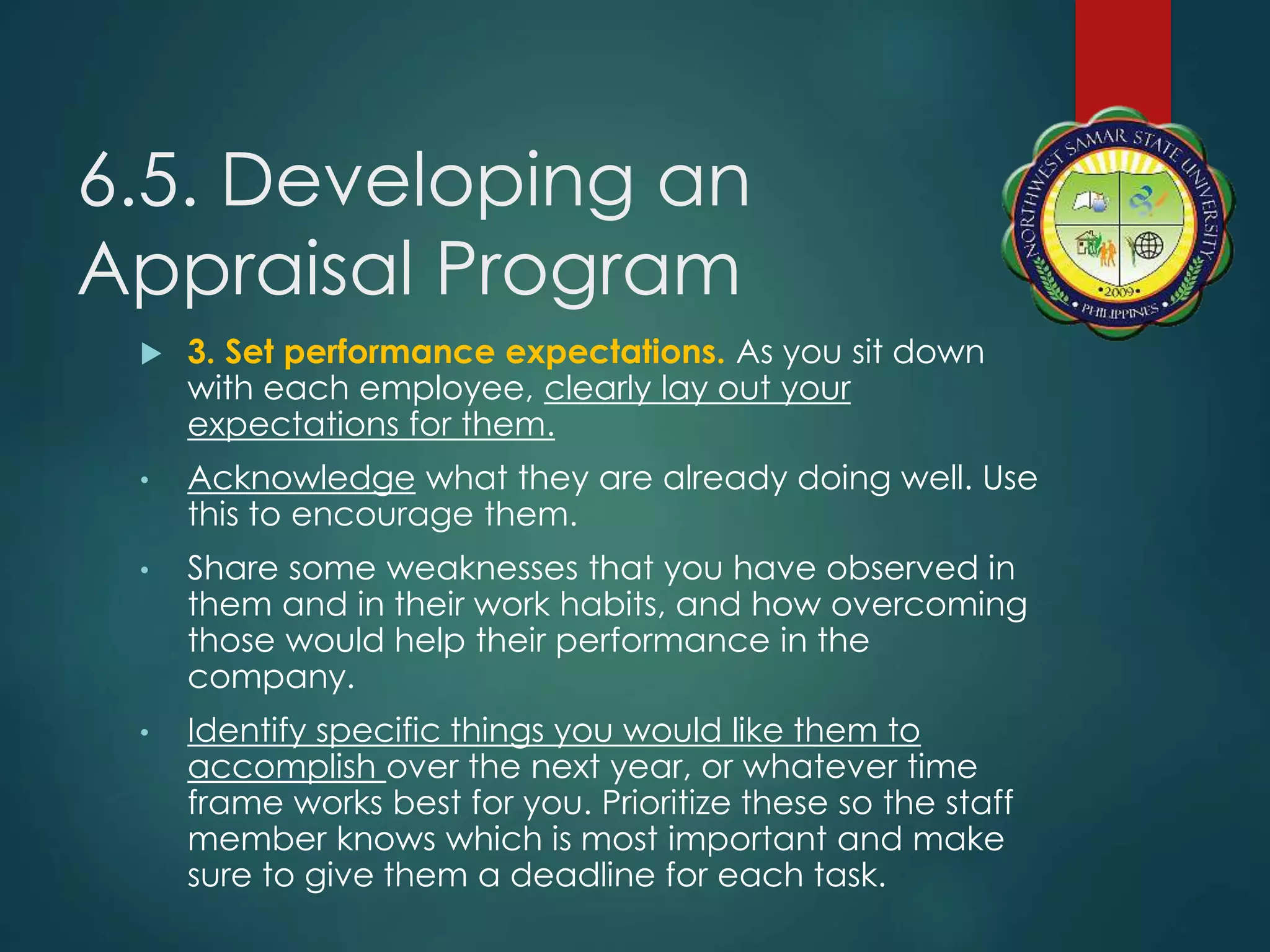 6.5. Developing an
Appraisal Program
 3. Set performance expectations. As you sit down
with each employee, clearly lay out your
expectations for them.
• Acknowledge what they are already doing well. Use
this to encourage them.
• Share some weaknesses that you have observed in
them and in their work habits, and how overcoming
those would help their performance in the
company.
• Identify specific things you would like them to
accomplish over the next year, or whatever time
frame works best for you. Prioritize these so the staff
member knows which is most important and make
sure to give them a deadline for each task.
 