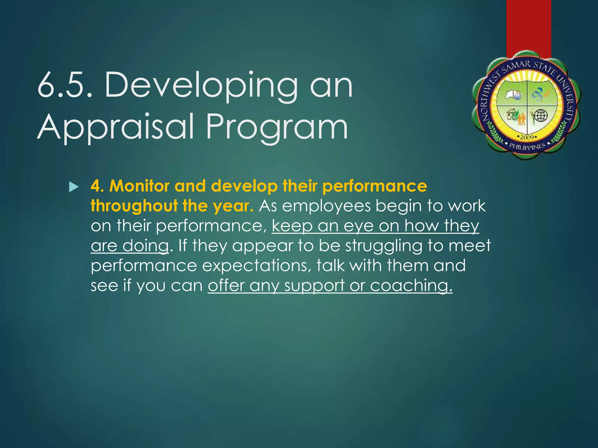 6.5. Developing an
Appraisal Program
 4. Monitor and develop their performance
throughout the year. As employees begin to work
on their performance, keep an eye on how they
are doing. If they appear to be struggling to meet
performance expectations, talk with them and
see if you can offer any support or coaching.
 