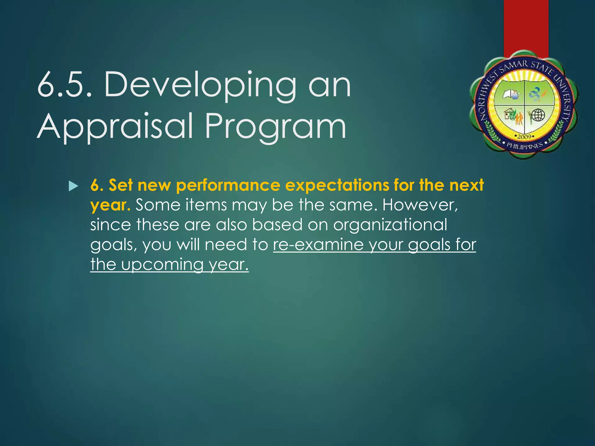 6.5. Developing an
Appraisal Program
 6. Set new performance expectations for the next
year. Some items may be the same. However,
since these are also based on organizational
goals, you will need to re-examine your goals for
the upcoming year.
 