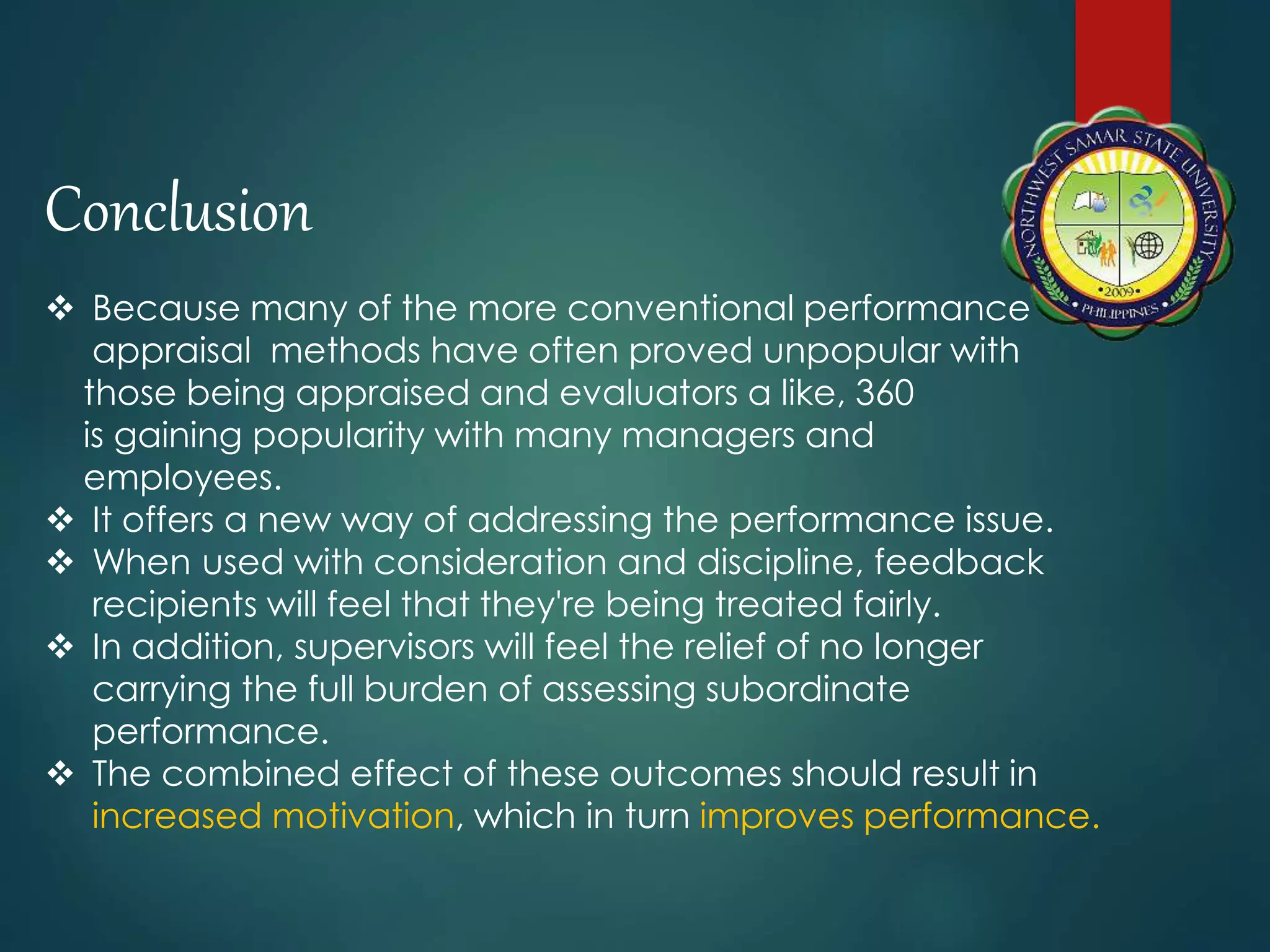 Conclusion
 Because many of the more conventional performance
appraisal methods have often proved unpopular with
those being appraised and evaluators a like, 360
is gaining popularity with many managers and
employees.
 It offers a new way of addressing the performance issue.
 When used with consideration and discipline, feedback
recipients will feel that they're being treated fairly.
 In addition, supervisors will feel the relief of no longer
carrying the full burden of assessing subordinate
performance.
 The combined effect of these outcomes should result in
increased motivation, which in turn improves performance.
 