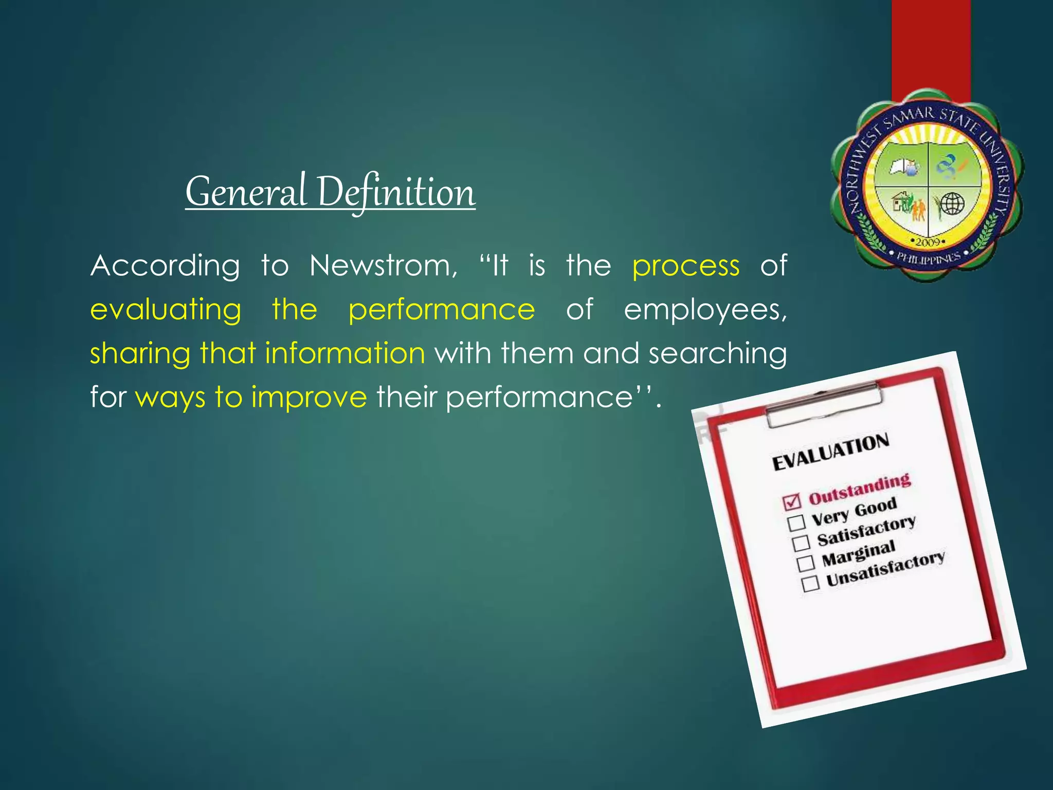 According to Newstrom, “It is the process of
evaluating the performance of employees,
sharing that information with them and searching
for ways to improve their performance’’.
General Definition
 