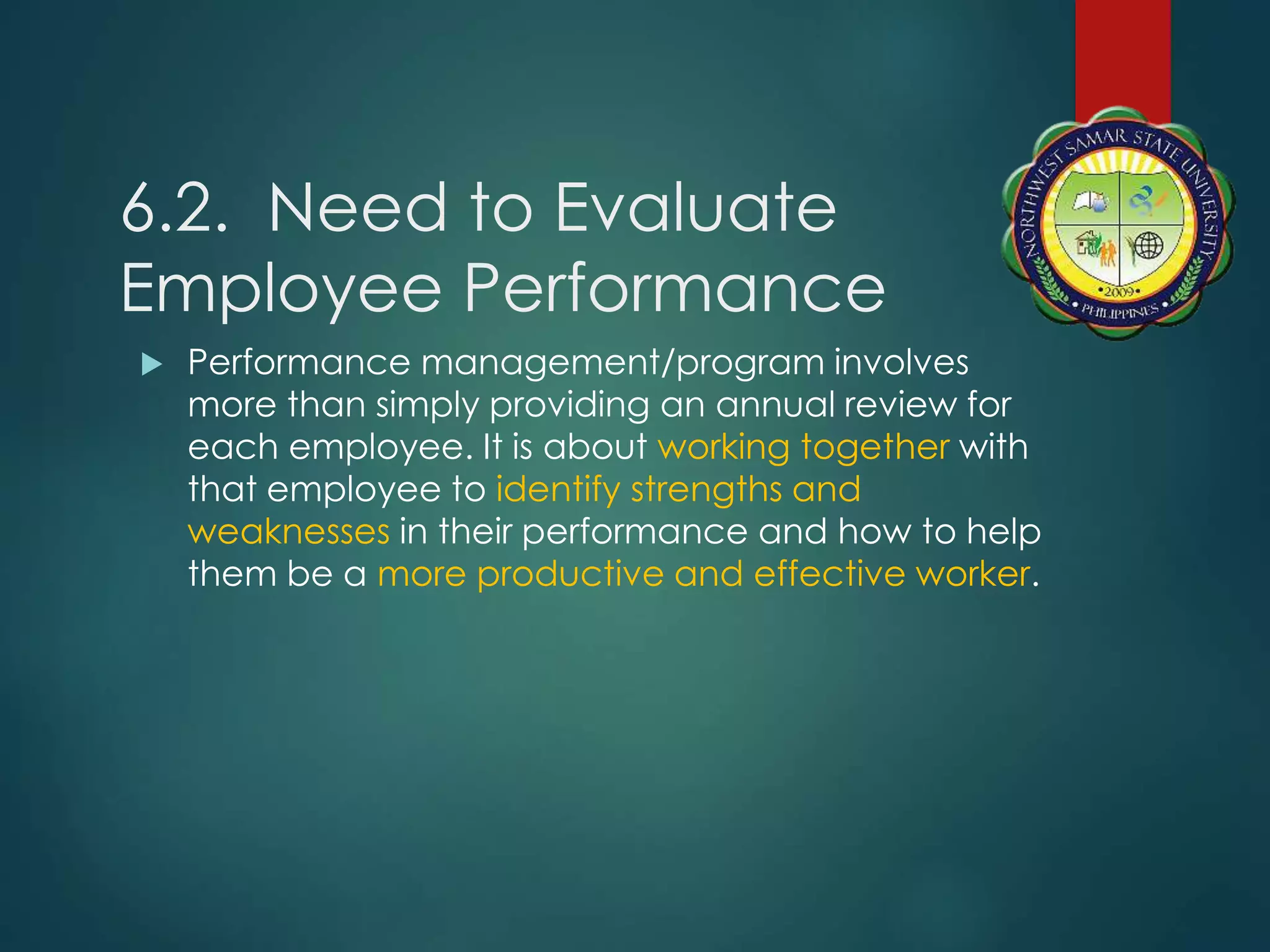6.2. Need to Evaluate
Employee Performance
 Performance management/program involves
more than simply providing an annual review for
each employee. It is about working together with
that employee to identify strengths and
weaknesses in their performance and how to help
them be a more productive and effective worker.
 
