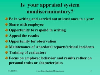 Is your appraisal system
nondiscriminatory?
Be in writing and carried out at least once in a year
Share with employee
Opportunity to respond in writing
Appeal the results
Opportunity for observation
Maintenance of Anecdotal reports/critical incidents
Training of evaluators
Focus on employee behavior and results rather on
personal traits or characteristics
04/10/2015 www.drjayeshpatidar.blogspot.com 13
 