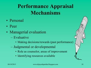 Performance Appraisal
Mechanisms
• Personal
• Peer
• Managerial evaluation
– Evaluative
• Making decisions/rewards (past performance)
– Judgmental or developmental
• Role as counselor, areas of improvement
• Identifying resources available
04/10/2015 www.drjayeshpatidar.blogspot.com 18
 