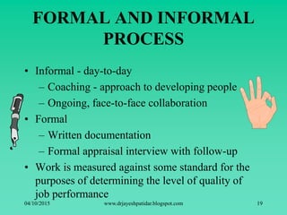 FORMAL AND INFORMAL
PROCESS
• Informal - day-to-day
– Coaching - approach to developing people
– Ongoing, face-to-face collaboration
• Formal
– Written documentation
– Formal appraisal interview with follow-up
• Work is measured against some standard for the
purposes of determining the level of quality of
job performance
04/10/2015 www.drjayeshpatidar.blogspot.com 19
 