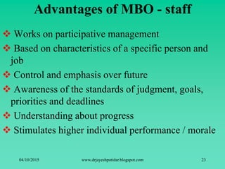 Advantages of MBO - staff
 Works on participative management
 Based on characteristics of a specific person and
job
 Control and emphasis over future
 Awareness of the standards of judgment, goals,
priorities and deadlines
 Understanding about progress
 Stimulates higher individual performance / morale
04/10/2015 www.drjayeshpatidar.blogspot.com 23
 