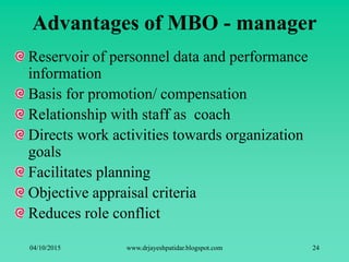 Advantages of MBO - manager
Reservoir of personnel data and performance
information
Basis for promotion/ compensation
Relationship with staff as coach
Directs work activities towards organization
goals
Facilitates planning
Objective appraisal criteria
Reduces role conflict
04/10/2015 www.drjayeshpatidar.blogspot.com 24
 