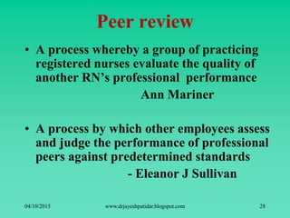 Peer review
• A process whereby a group of practicing
registered nurses evaluate the quality of
another RN’s professional performance
Ann Mariner
• A process by which other employees assess
and judge the performance of professional
peers against predetermined standards
- Eleanor J Sullivan
04/10/2015 www.drjayeshpatidar.blogspot.com 28
 