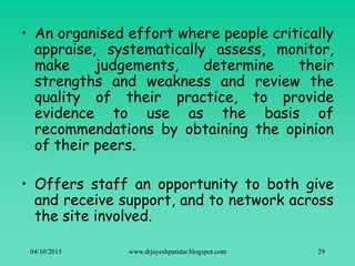 • An organised effort where people critically
appraise, systematically assess, monitor,
make judgements, determine their
strengths and weakness and review the
quality of their practice, to provide
evidence to use as the basis of
recommendations by obtaining the opinion
of their peers.
• Offers staff an opportunity to both give
and receive support, and to network across
the site involved.
04/10/2015 www.drjayeshpatidar.blogspot.com 29
 